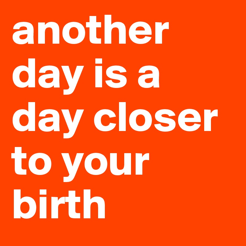 another day is a day closer to your birth