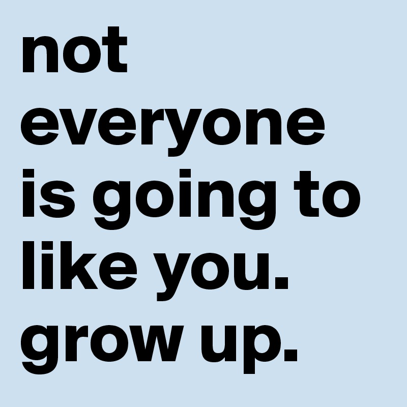 not everyone is going to like you. grow up. 