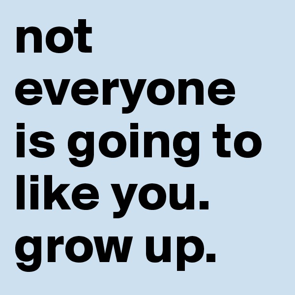 not everyone is going to like you. grow up. 