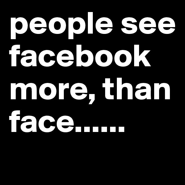 people see facebook more, than face......