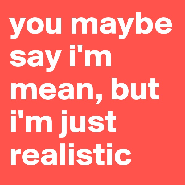 you maybe say i'm mean, but i'm just realistic