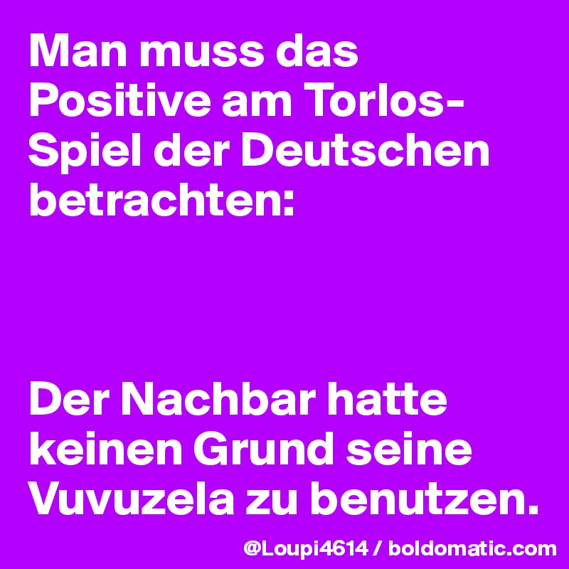 Man muss das Positive am Torlos-Spiel der Deutschen betrachten:



Der Nachbar hatte keinen Grund seine Vuvuzela zu benutzen.