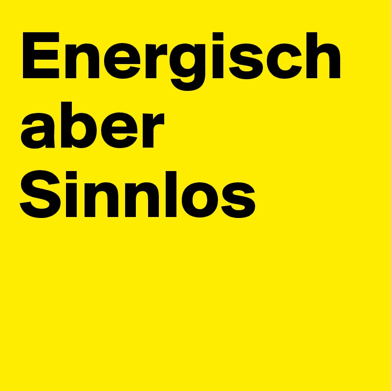 Energisch aber 
Sinnlos

