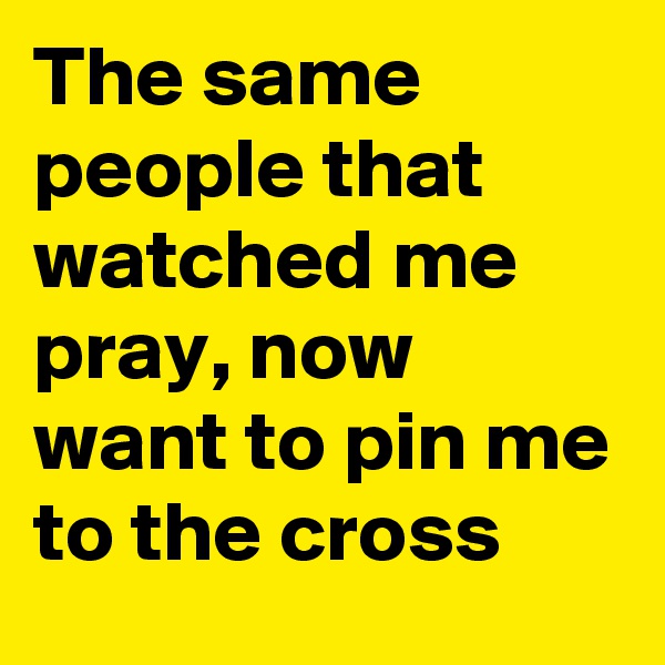 The same people that watched me pray, now want to pin me to the cross