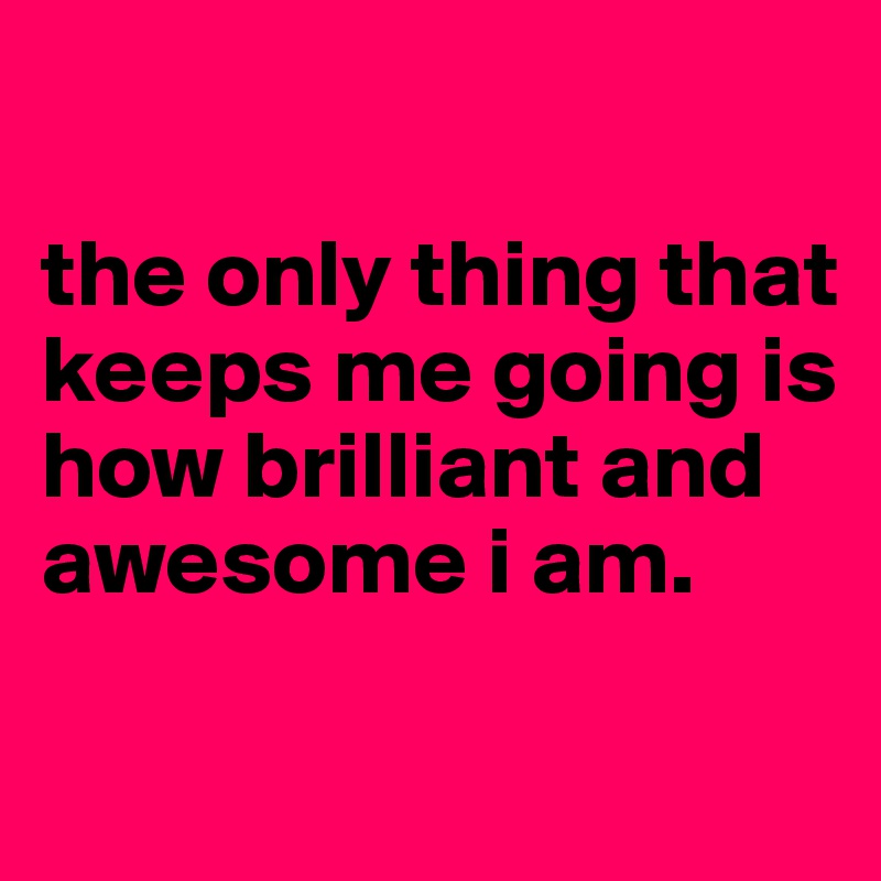 

the only thing that keeps me going is how brilliant and awesome i am.

