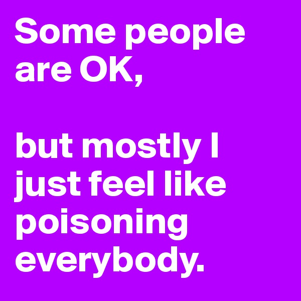 Some people are OK, 

but mostly I just feel like poisoning everybody.