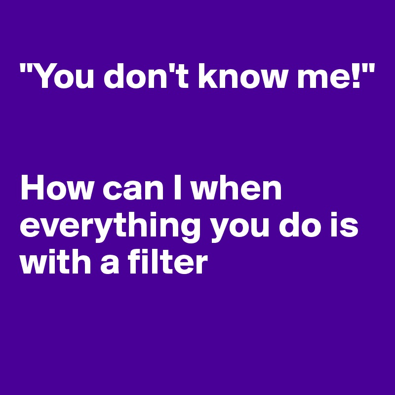 
"You don't know me!"


How can I when everything you do is with a filter 

