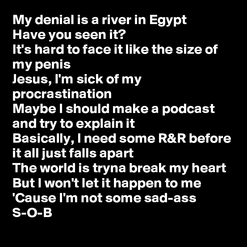 My denial is a river in Egypt
Have you seen it?
It's hard to face it like the size of my penis
Jesus, I'm sick of my procrastination
Maybe I should make a podcast and try to explain it
Basically, I need some R&R before it all just falls apart
The world is tryna break my heart
But I won't let it happen to me
'Cause I'm not some sad-ass S-O-B