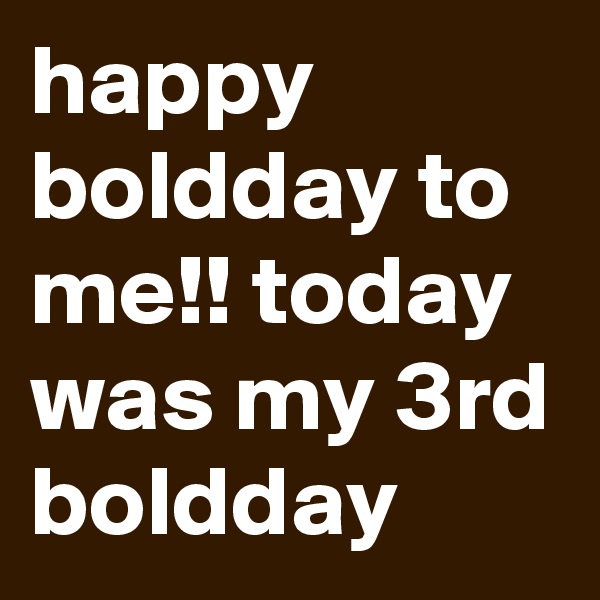 happy boldday to me!! today was my 3rd boldday