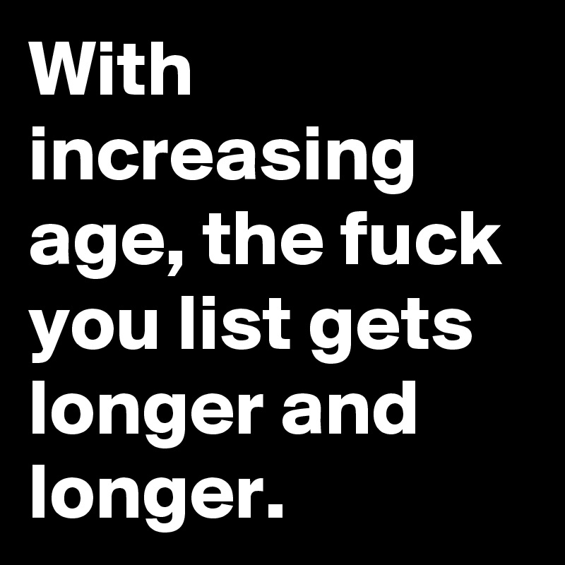 With increasing age, the fuck you list gets longer and longer. 