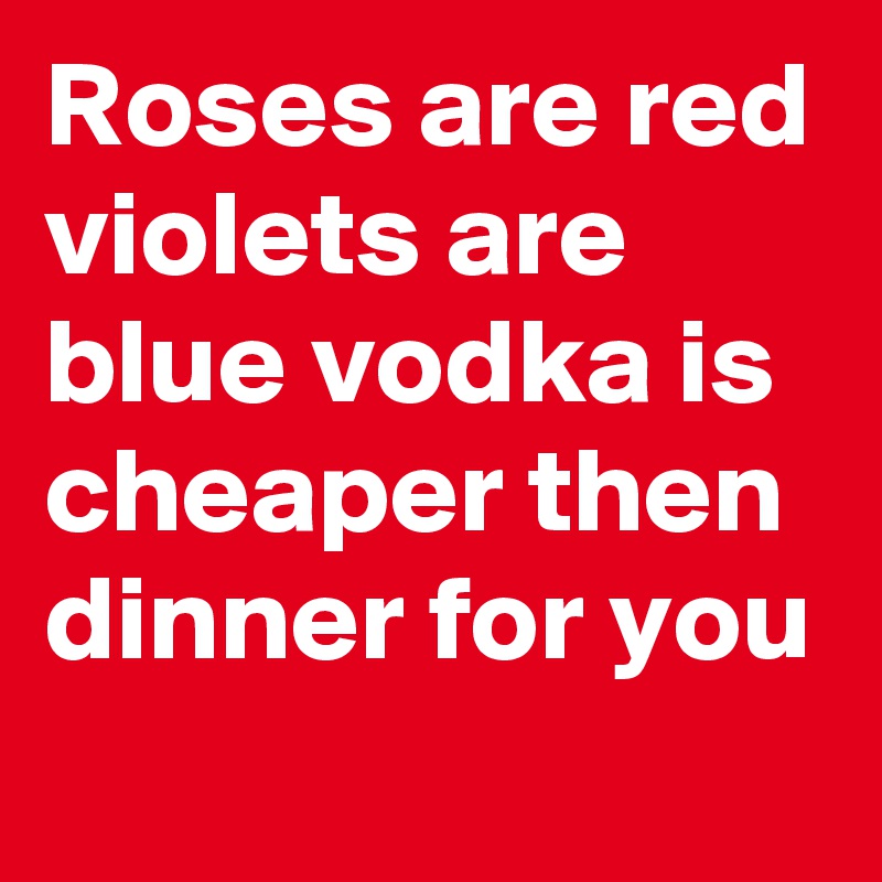 Roses are red violets are blue vodka is cheaper then dinner for you