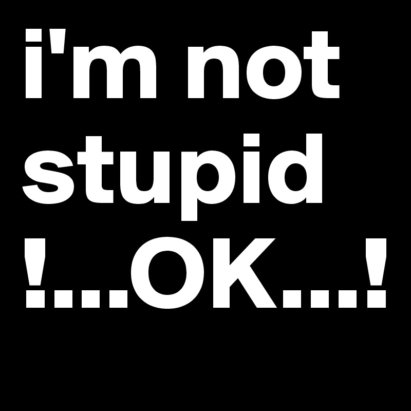 i'm not
stupid
!...OK...!
