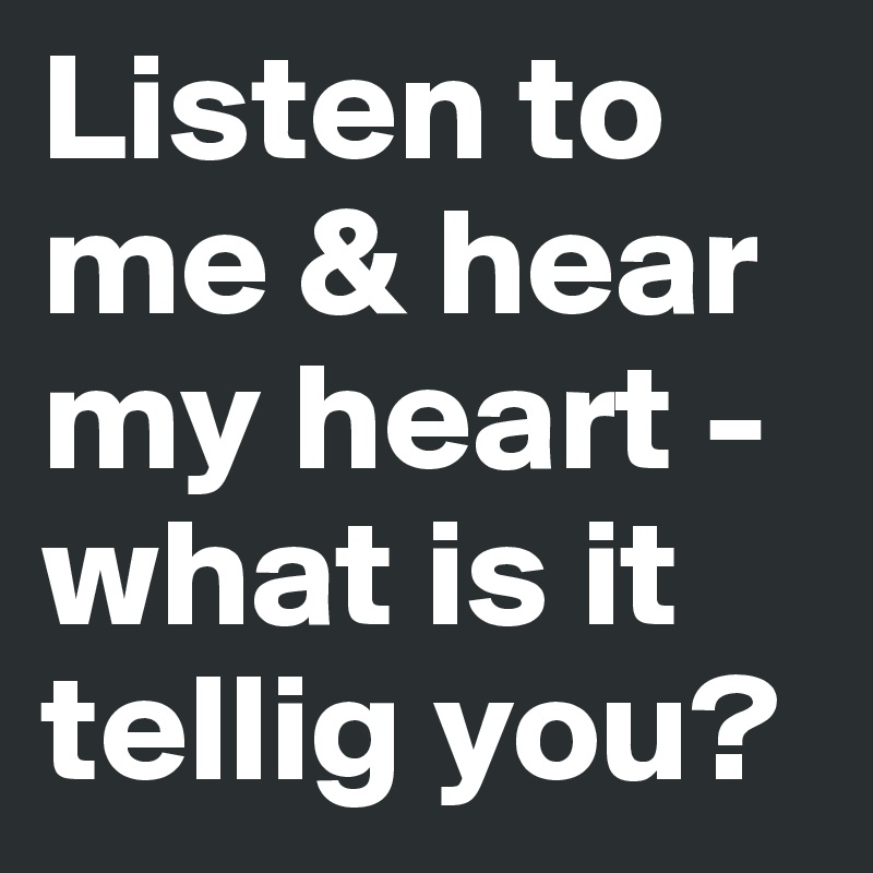Listen to me & hear my heart - what is it tellig you?
