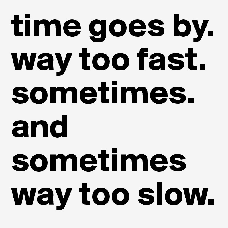 time goes by. way too fast. sometimes. and sometimes way too slow. 
