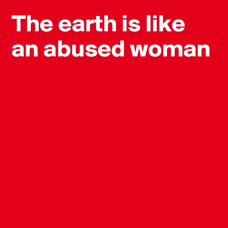 The earth is like an abused woman




