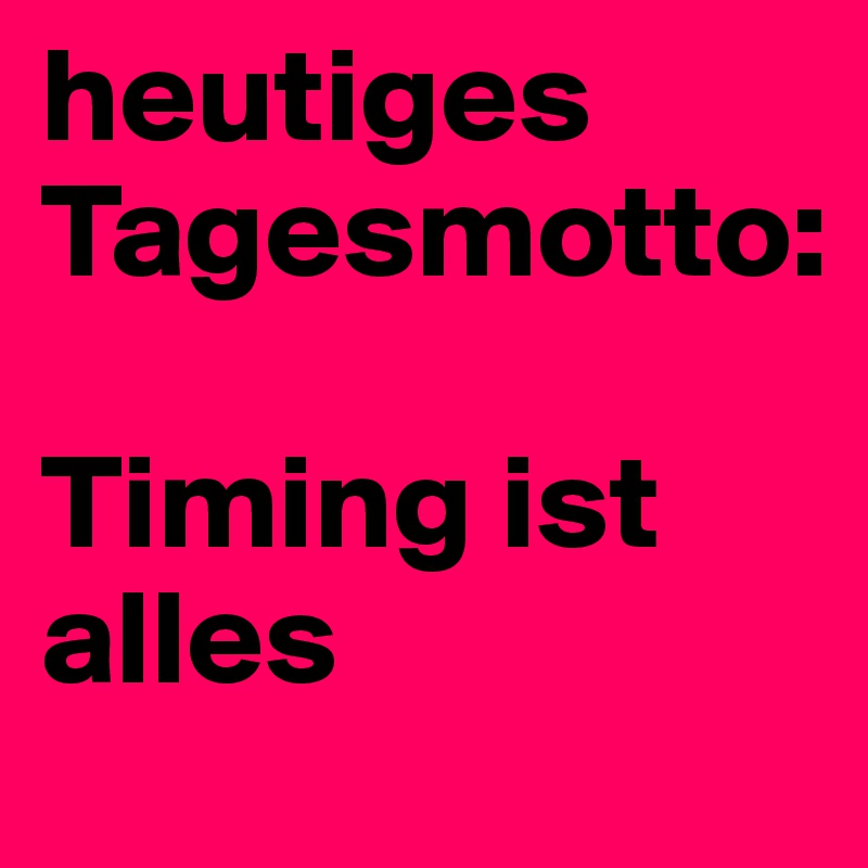 heutiges Tagesmotto:

Timing ist alles