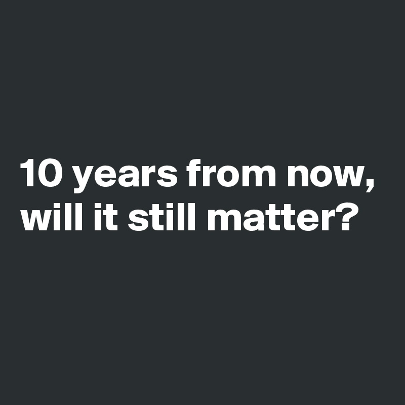 


10 years from now,
will it still matter? 


