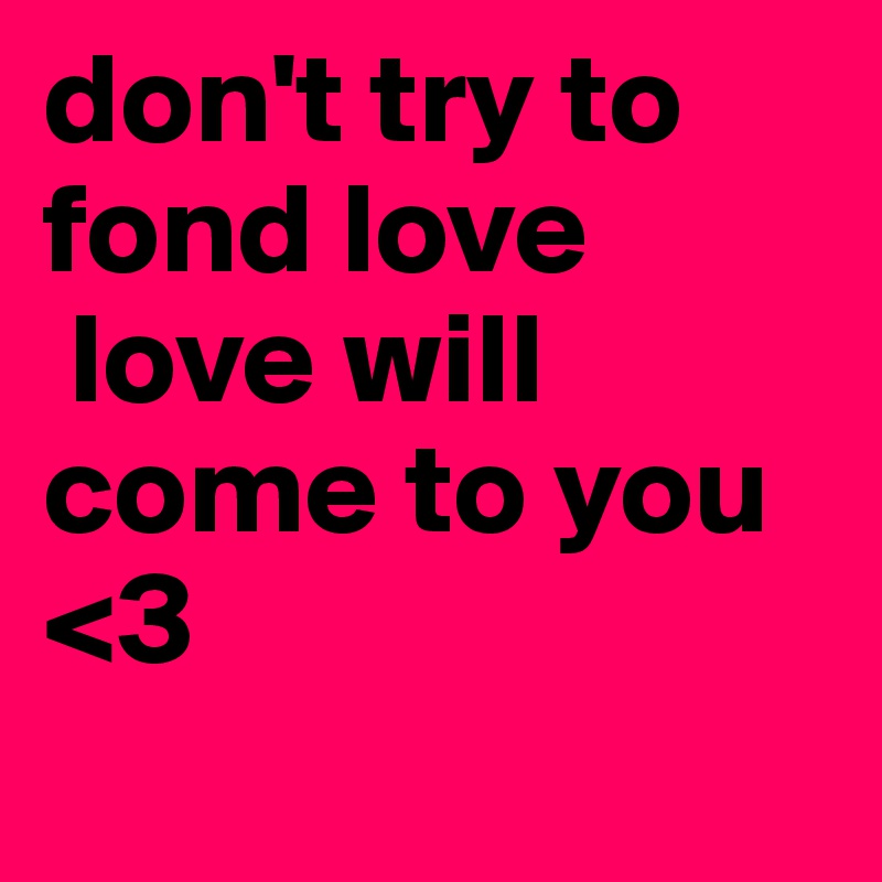 don't try to fond love 
 love will come to you  <3
