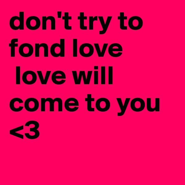 don't try to fond love 
 love will come to you  <3
