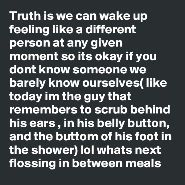 Truth is we can wake up feeling like a different person at any given moment so its okay if you dont know someone we barely know ourselves( like today im the guy that remembers to scrub behind his ears , in his belly button, and the buttom of his foot in the shower) lol whats next flossing in between meals