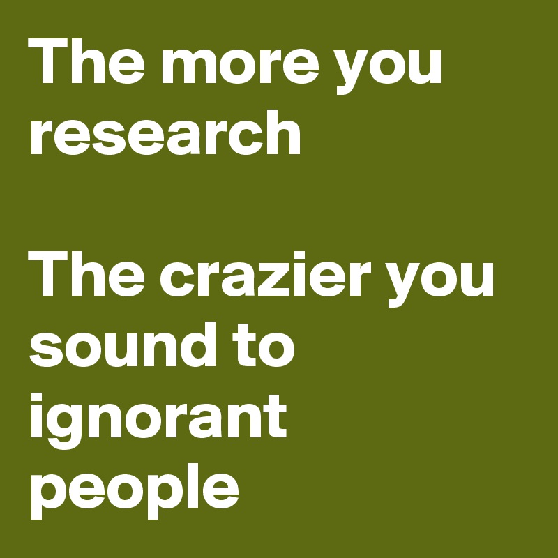 The more you research The crazier you sound to ignorant people - Post ...