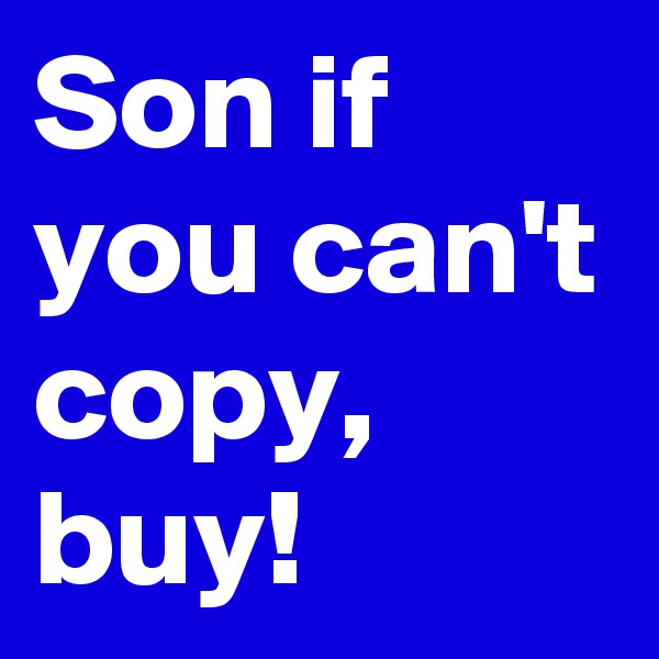 Son if you can't copy, buy!