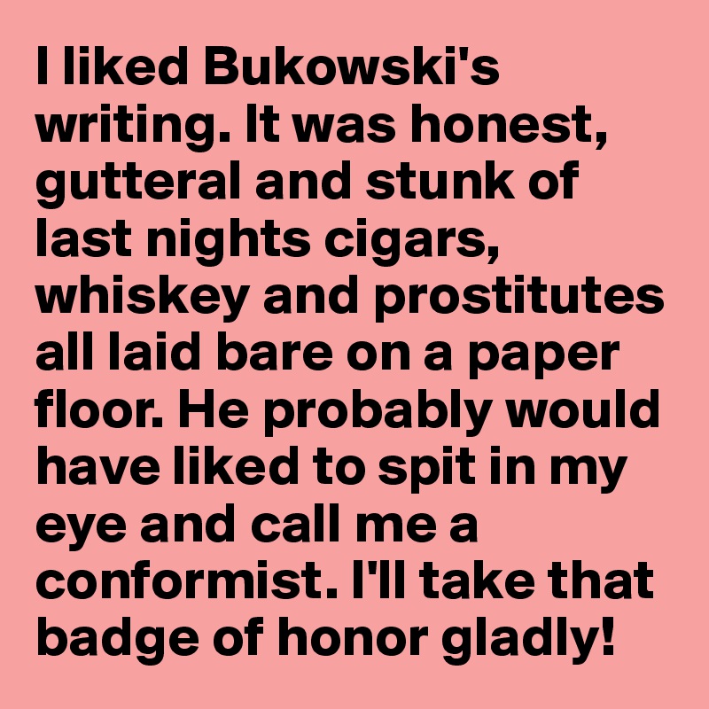 I liked Bukowski's writing. It was honest, gutteral and stunk of last nights cigars, whiskey and prostitutes all laid bare on a paper floor. He probably would have liked to spit in my eye and call me a conformist. I'll take that badge of honor gladly!