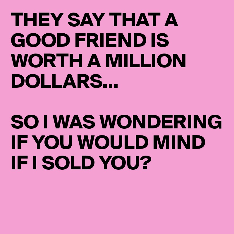 THEY SAY THAT A GOOD FRIEND IS WORTH A MILLION DOLLARS...

SO I WAS WONDERING 
IF YOU WOULD MIND
IF I SOLD YOU?

