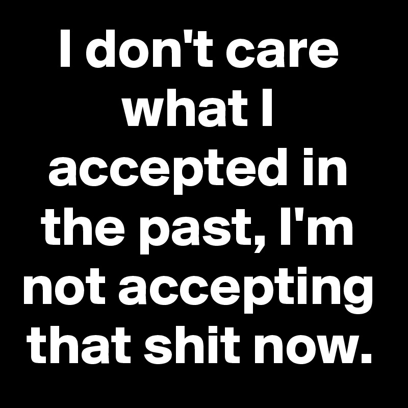 I don't care what I accepted in the past, I'm not accepting that shit now.