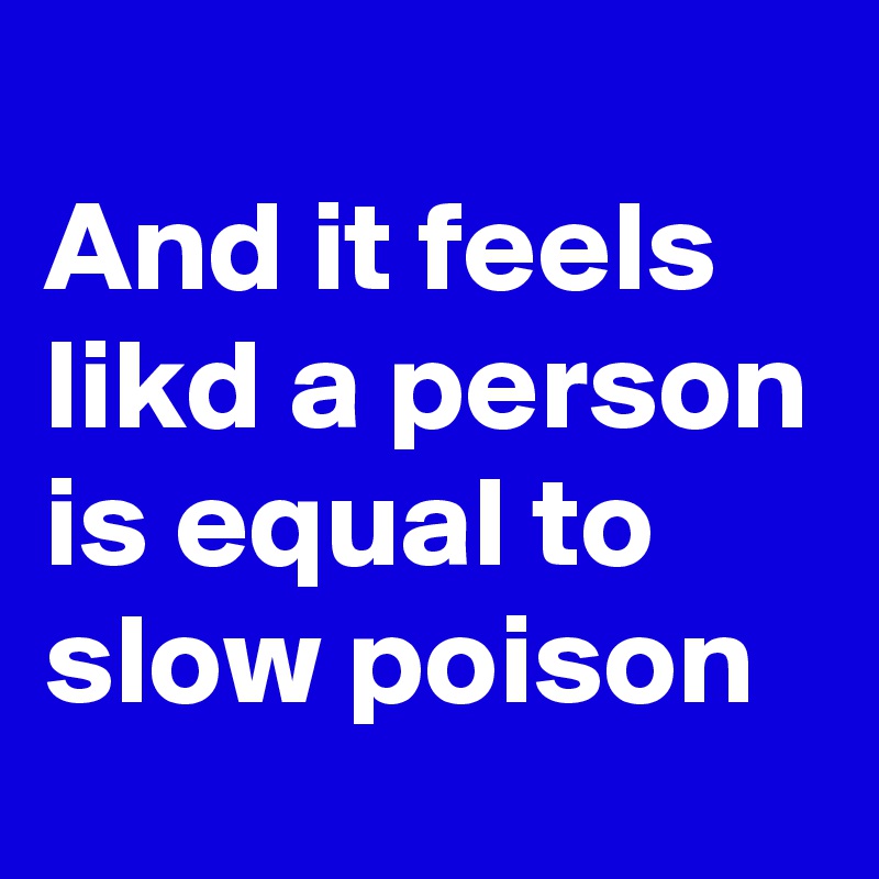 
And it feels likd a person is equal to slow poison 