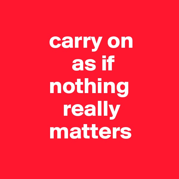 
         carry on 
              as if 
         nothing 
            really 
         matters
