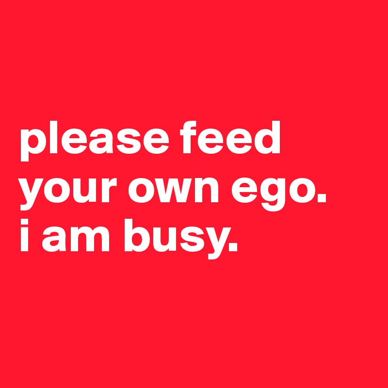 

please feed your own ego.
i am busy.

