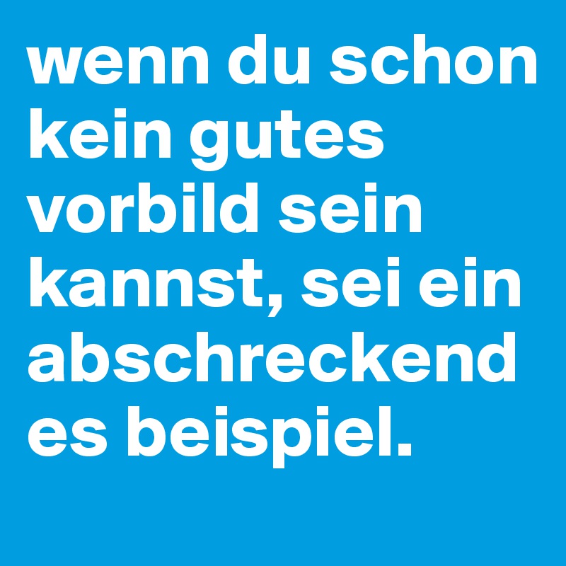 wenn du schon kein gutes vorbild sein kannst, sei ein abschreckendes beispiel. 