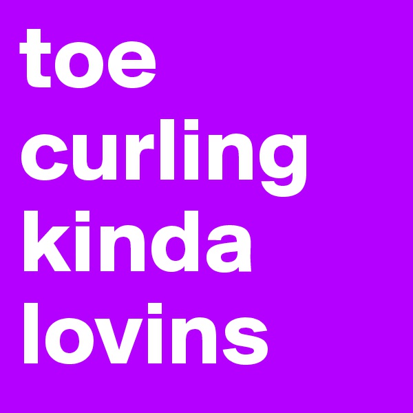 toe curling kinda lovins