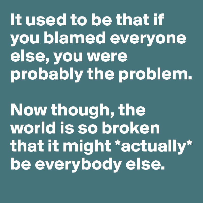 It used to be that if you blamed everyone else, you were probably the problem.

Now though, the world is so broken that it might *actually* be everybody else.