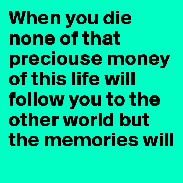 When you die none of that preciouse money of this life will follow you to the other world but the memories will 