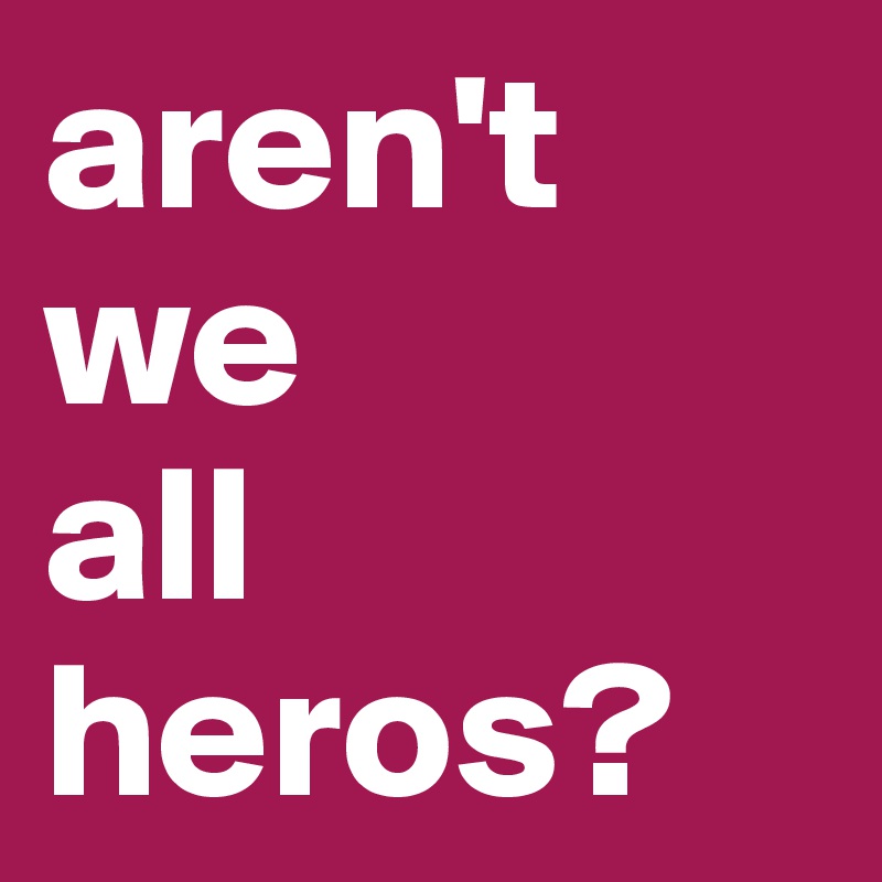 aren't we 
all heros?