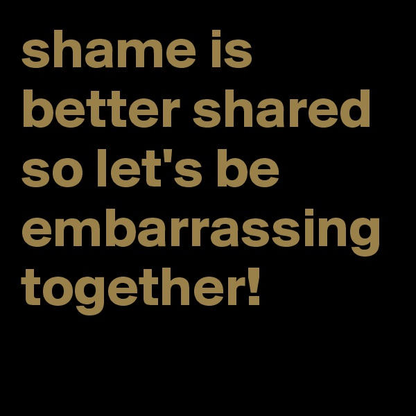 shame is better shared so let's be embarrassing together! 