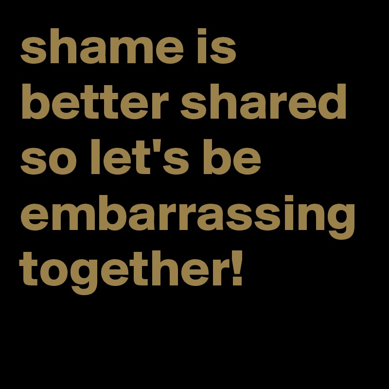 shame is better shared so let's be embarrassing together! 