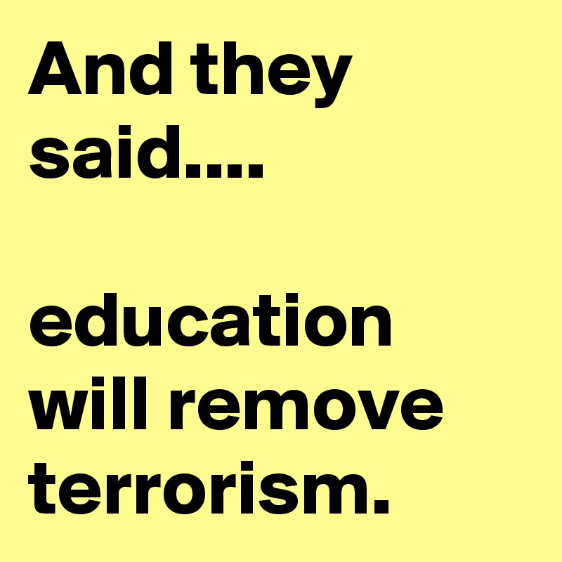 And they said.... 

education will remove terrorism. 