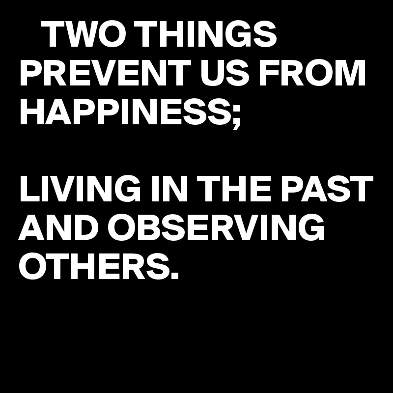    TWO THINGS
PREVENT US FROM HAPPINESS;

LIVING IN THE PAST AND OBSERVING OTHERS.
