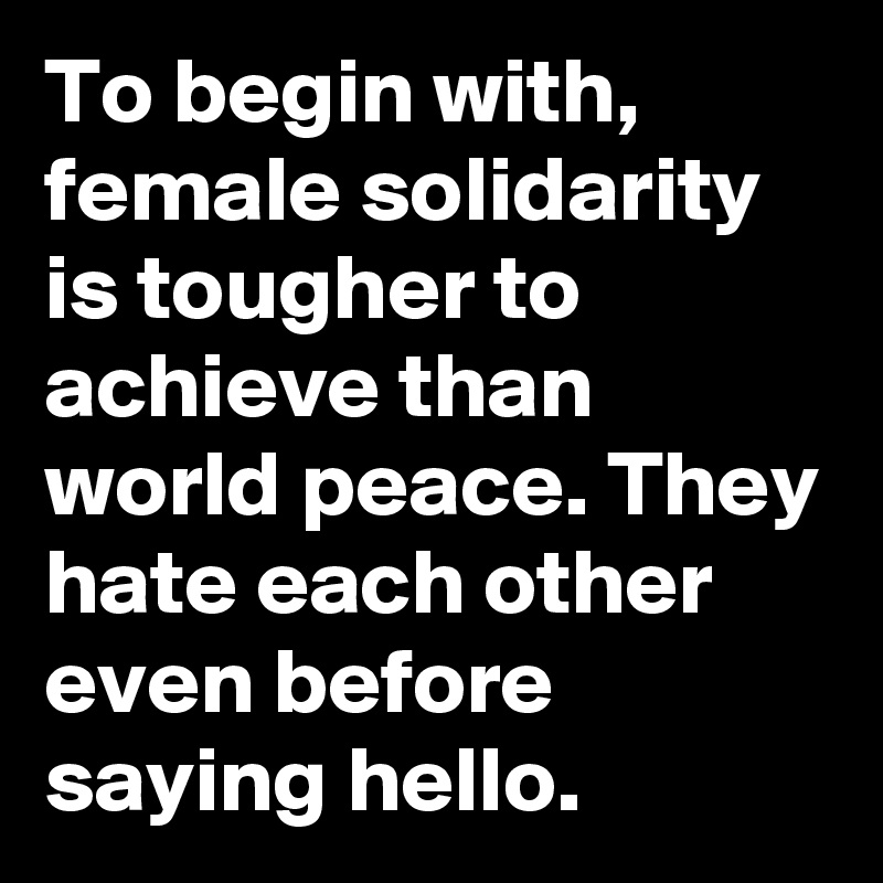To begin with, female solidarity is tougher to achieve than world peace. They hate each other even before saying hello. 