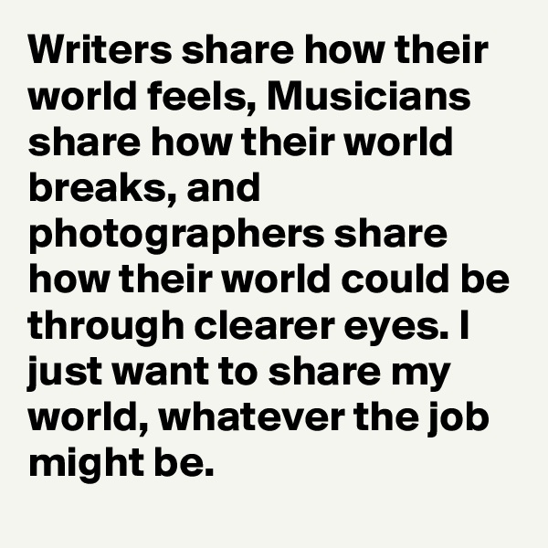 Writers share how their world feels, Musicians share how their world breaks, and photographers share how their world could be through clearer eyes. I just want to share my world, whatever the job might be.