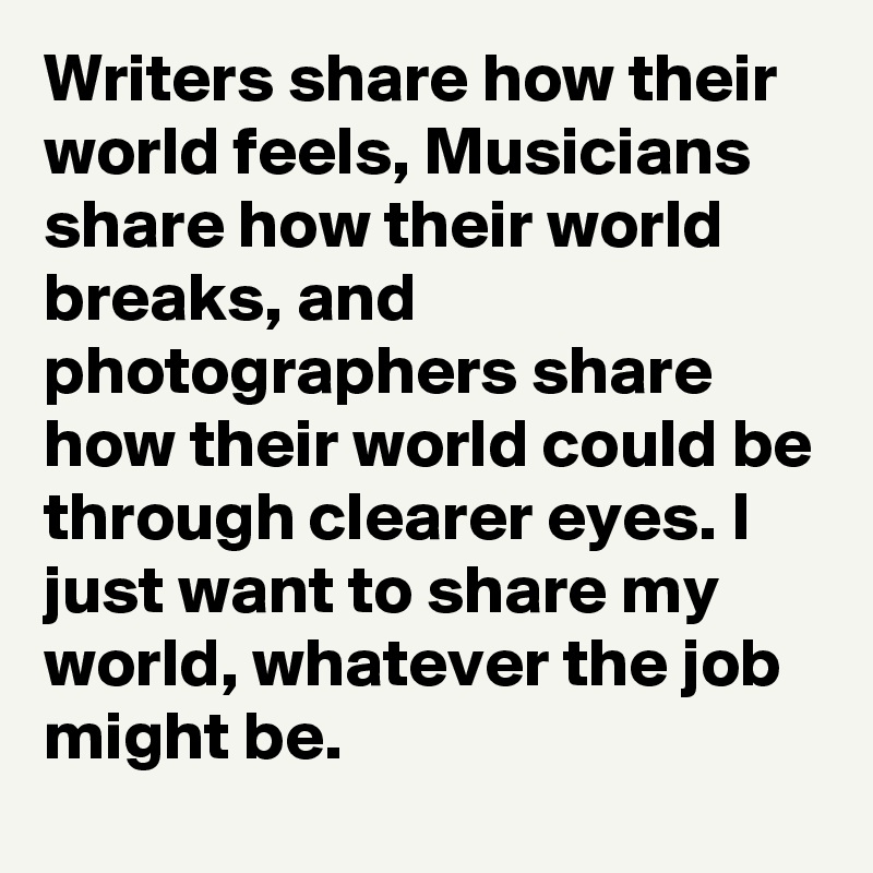 Writers share how their world feels, Musicians share how their world breaks, and photographers share how their world could be through clearer eyes. I just want to share my world, whatever the job might be.