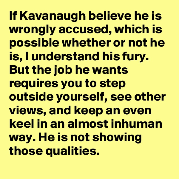 If Kavanaugh believe he is wrongly accused, which is possible whether or not he is, I understand his fury. But the job he wants requires you to step outside yourself, see other views, and keep an even keel in an almost inhuman way. He is not showing those qualities.