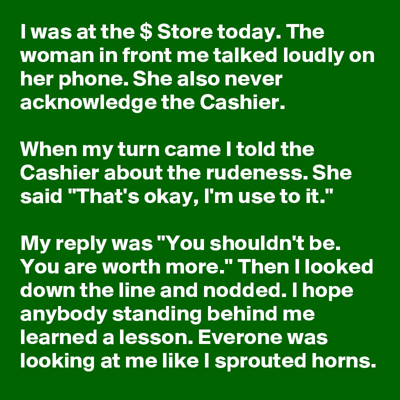 I was at the $ Store today. The woman in front me talked loudly on her phone. She also never acknowledge the Cashier.

When my turn came I told the Cashier about the rudeness. She said "That's okay, I'm use to it." 

My reply was "You shouldn't be. You are worth more." Then I looked down the line and nodded. I hope anybody standing behind me learned a lesson. Everone was looking at me like I sprouted horns.