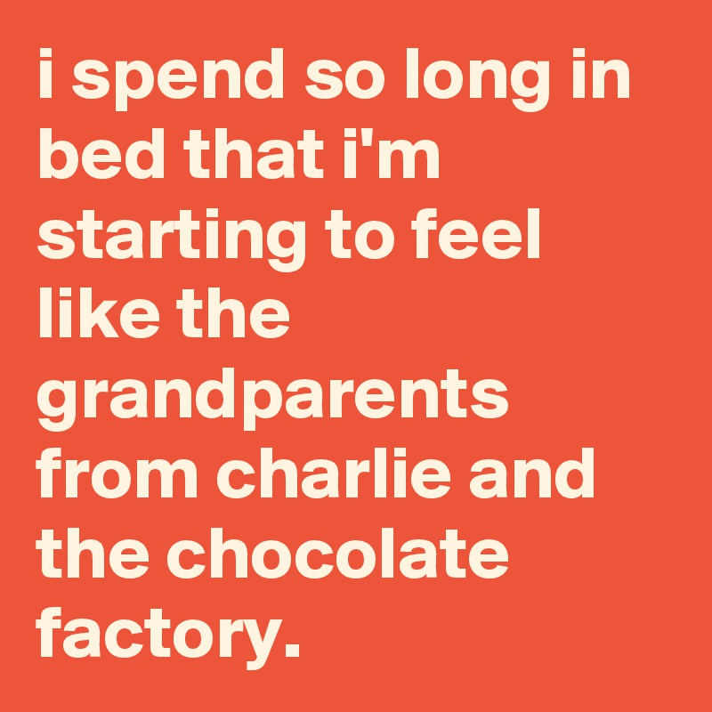 i spend so long in bed that i'm starting to feel like the grandparents from charlie and the chocolate factory.