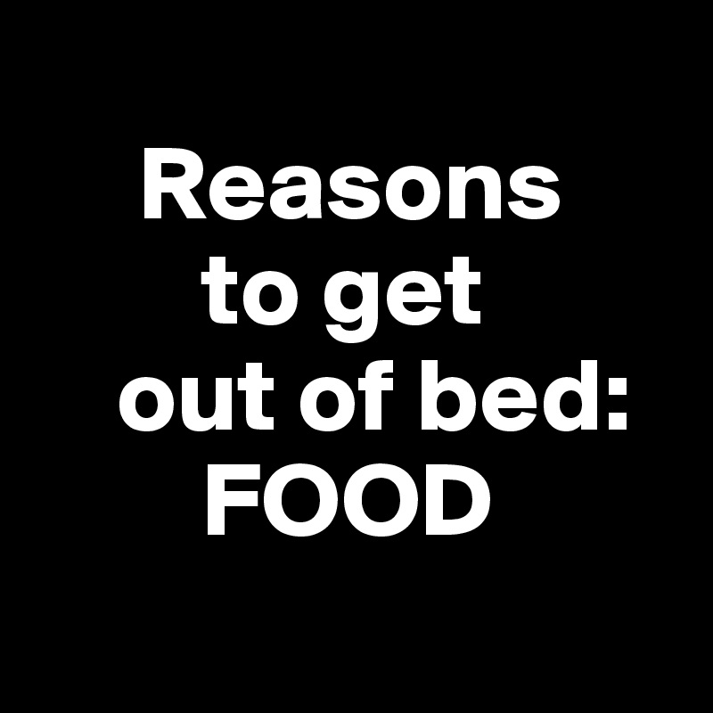   
     Reasons 
        to get 
    out of bed: 
        FOOD
