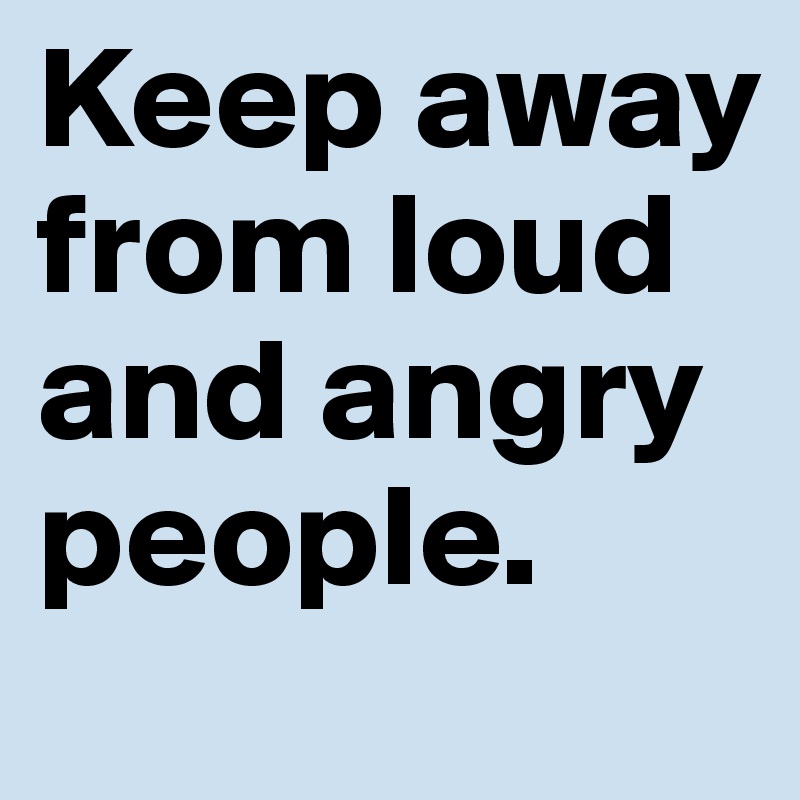 Keep away from loud and angry people. 