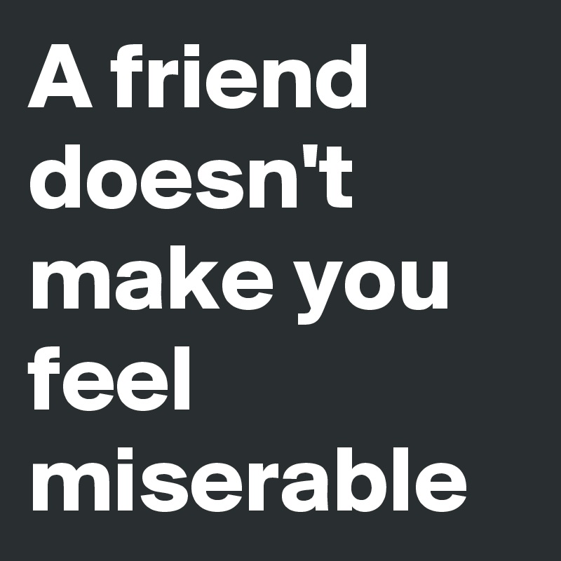 A friend doesn't make you feel miserable